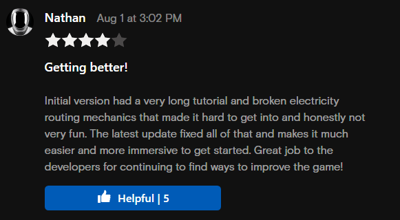 A picture of a review of the game: Getting better!

            Initial version had a very long tutorial and broken electricity routing mechanics that made it hard to get into and honestly not very fun.
            
            The latest update fixed all of that and makes it much easier and more immersive to get started.
            
            Great job to the developers for continuing to find ways to improve the game!
            
            - Review on Oculus, Nathan, Aug 1 2022 at 3:02 PM